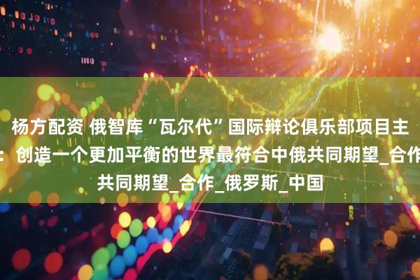 杨方配资 俄智库“瓦尔代”国际辩论俱乐部项目主任博尔达切夫：创造一个更加平衡的世界最符合中俄共同期望_合作_俄罗斯_中国