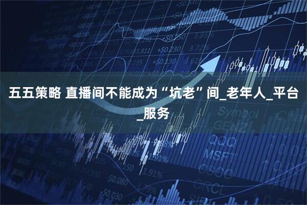 五五策略 直播间不能成为“坑老”间_老年人_平台_服务