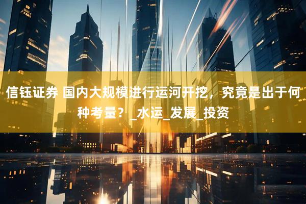 信钰证券 国内大规模进行运河开挖，究竟是出于何种考量？_水运_发展_投资