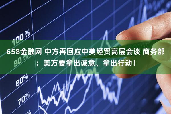 658金融网 中方再回应中美经贸高层会谈 商务部：美方要拿出诚意、拿出行动！
