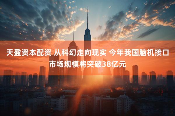 天盈资本配资 从科幻走向现实 今年我国脑机接口市场规模将突破38亿元