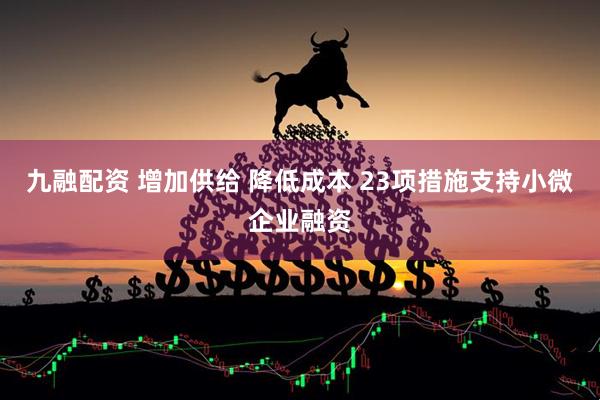 九融配资 增加供给 降低成本 23项措施支持小微企业融资