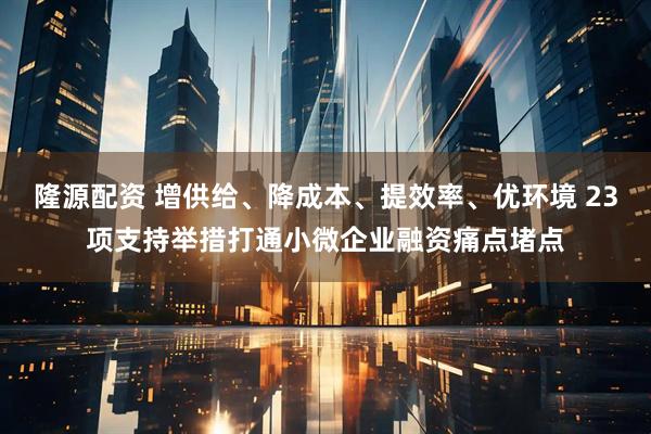 隆源配资 增供给、降成本、提效率、优环境 23项支持举措打通小微企业融资痛点堵点
