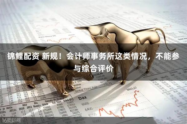 锦鲤配资 新规！会计师事务所这类情况，不能参与综合评价
