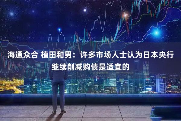 海通众合 植田和男：许多市场人士认为日本央行继续削减购债是适宜的
