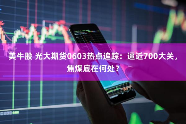 美牛股 光大期货0603热点追踪：逼近700大关，焦煤底在何处？