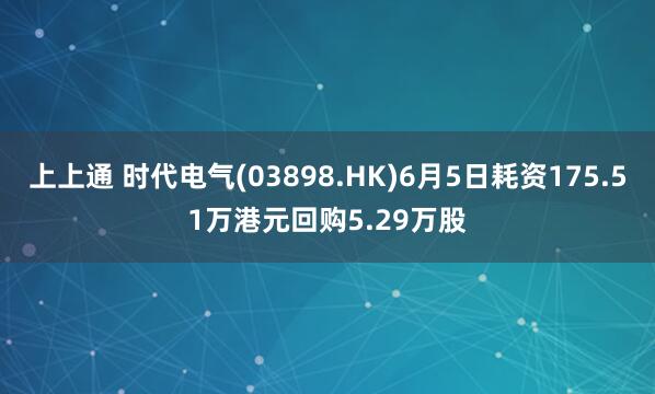 上上通 时代电气(03898.HK)6月5日耗资175.51万港元回购5.29万股