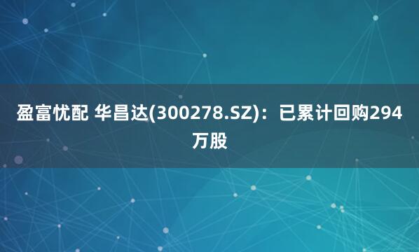 盈富忧配 华昌达(300278.SZ)：已累计回购294万股