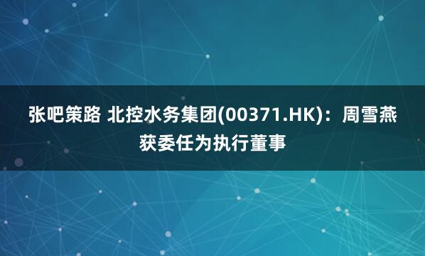 张吧策路 北控水务集团(00371.HK)：周雪燕获委任为执行董事