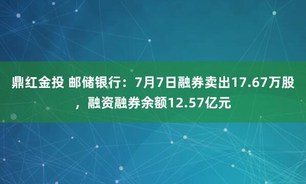 鼎红金投 邮储银行：7月7日融券卖出17.67万股，融资融券余额12.57亿元