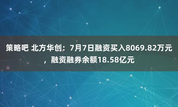 策略吧 北方华创：7月7日融资买入8069.82万元，融资融券余额18.58亿元
