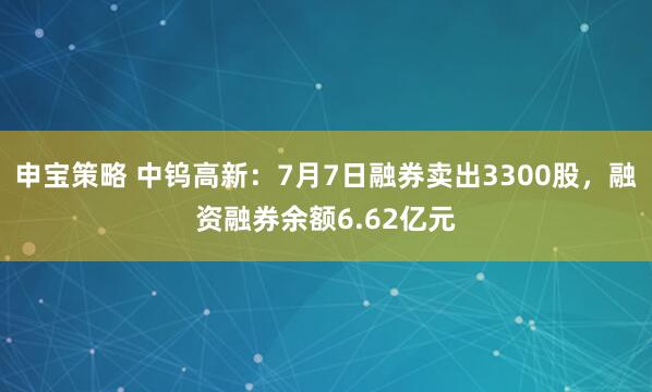 申宝策略 中钨高新：7月7日融券卖出3300股，融资融券余额6.62亿元