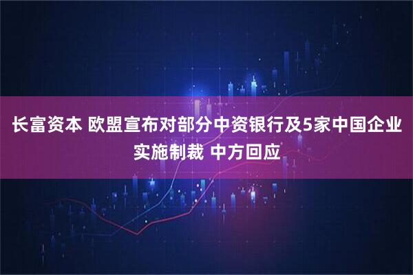长富资本 欧盟宣布对部分中资银行及5家中国企业实施制裁 中方回应