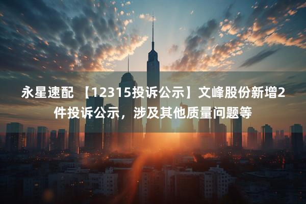 永星速配 【12315投诉公示】文峰股份新增2件投诉公示，涉及其他质量问题等