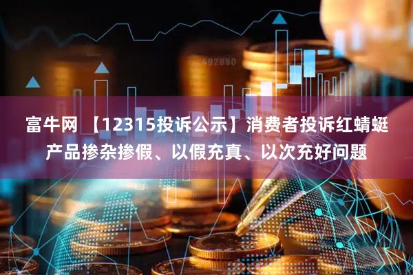 富牛网 【12315投诉公示】消费者投诉红蜻蜓产品掺杂掺假、以假充真、以次充好问题
