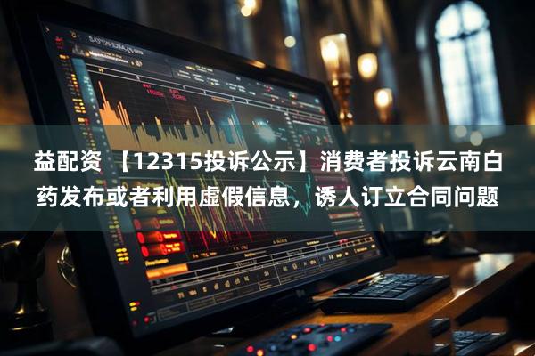 益配资 【12315投诉公示】消费者投诉云南白药发布或者利用虚假信息，诱人订立合同问题