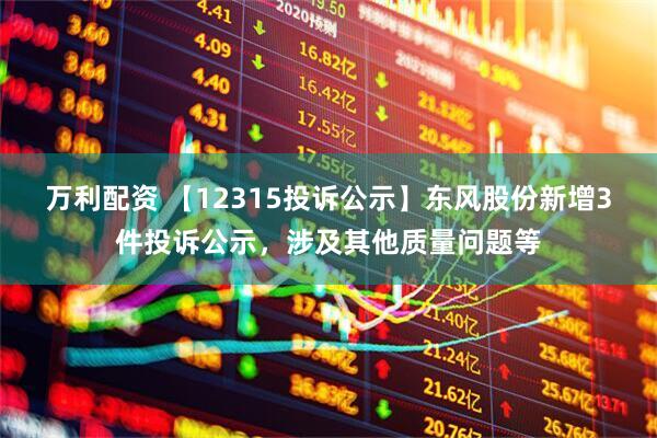 万利配资 【12315投诉公示】东风股份新增3件投诉公示，涉及其他质量问题等