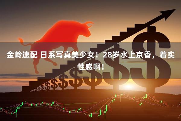 金岭速配 日系写真美少女！28岁水上京香，着实性感啊！