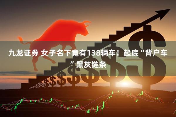 九龙证券 女子名下竟有138辆车！起底“背户车”黑灰链条