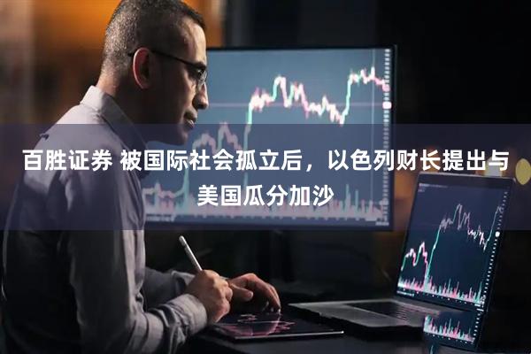 百胜证券 被国际社会孤立后，以色列财长提出与美国瓜分加沙