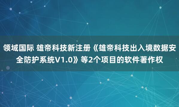 领域国际 雄帝科技新注册《雄帝科技出入境数据安全防护系统V1.0》等2个项目的软件著作权