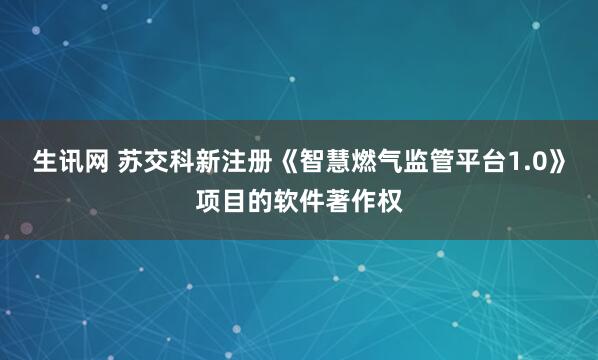 生讯网 苏交科新注册《智慧燃气监管平台1.0》项目的软件著作权