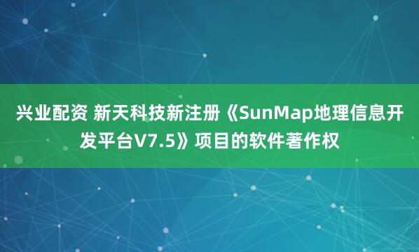 兴业配资 新天科技新注册《SunMap地理信息开发平台V7.5》项目的软件著作权
