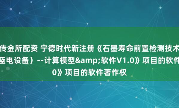 传金所配资 宁德时代新注册《石墨寿命前置检测技术（交互蓝电设备）--计算模型&软件V1.0》项目的软件著作权