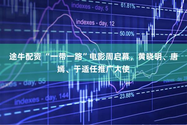 途牛配资 “一带一路”电影周启幕,黄晓明、唐嫣、于适任推广大使
