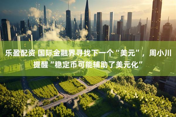乐盈配资 国际金融界寻找下一个“美元”,周小川提醒“稳定币可能辅助了美元化”