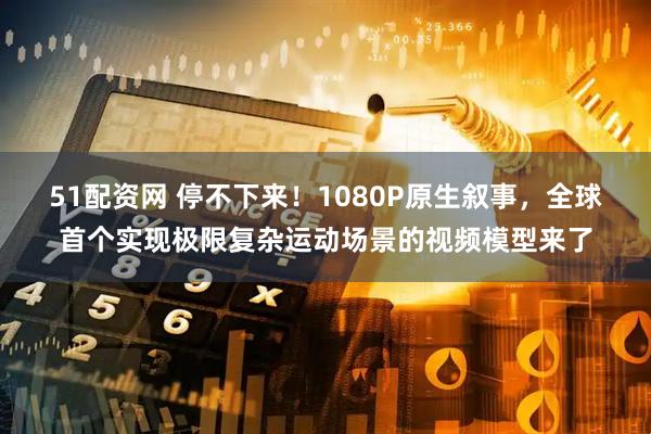 51配资网 停不下来!1080P原生叙事,全球首个实现极限复杂运动场景的视频模型来了