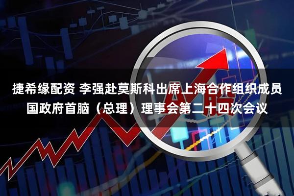 捷希缘配资 李强赴莫斯科出席上海合作组织成员国政府首脑（总理）理事会第二十四次会议