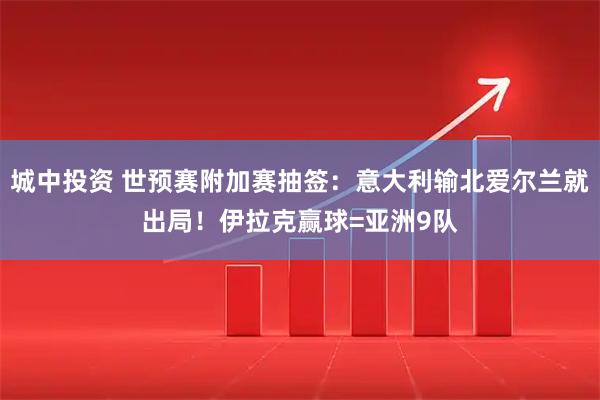 城中投资 世预赛附加赛抽签：意大利输北爱尔兰就出局！伊拉克赢球=亚洲9队
