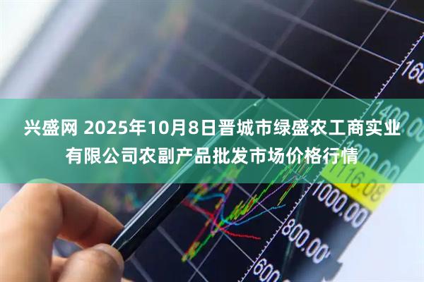 兴盛网 2025年10月8日晋城市绿盛农工商实业有限公司农副产品批发市场价格行情