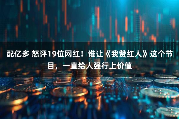 配亿多 怒评19位网红！谁让《我赞红人》这个节目，一直给人强行上价值