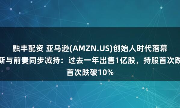 融丰配资 亚马逊(AMZN.US)创始人时代落幕？贝佐斯与前妻同步减持：过去一年出售1亿股，持股首次跌破10%