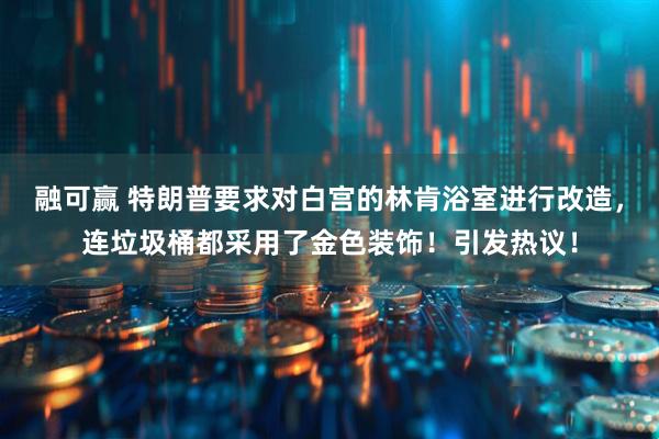 融可赢 特朗普要求对白宫的林肯浴室进行改造，连垃圾桶都采用了金色装饰！引发热议！