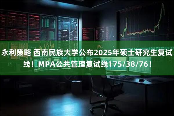 永利策略 西南民族大学公布2025年硕士研究生复试线！MPA公共管理复试线175/38/76！