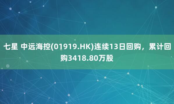 七星 中远海控(01919.HK)连续13日回购，累计回购3418.80万股