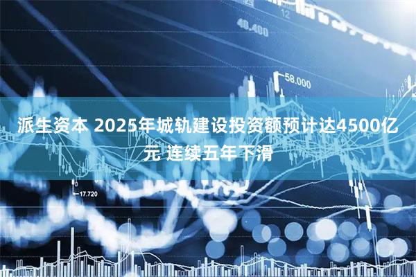 派生资本 2025年城轨建设投资额预计达4500亿元 连续五年下滑