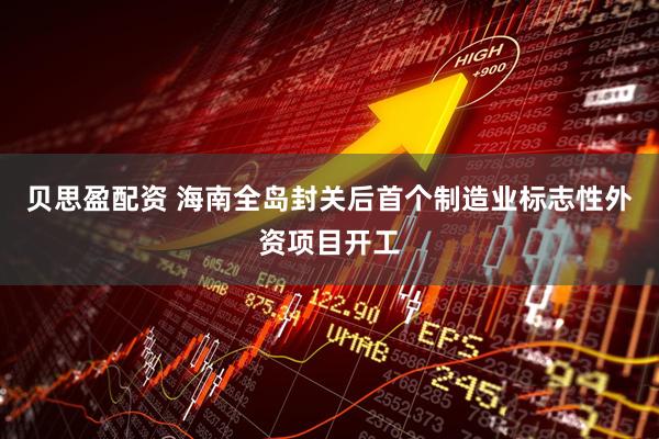 贝思盈配资 海南全岛封关后首个制造业标志性外资项目开工