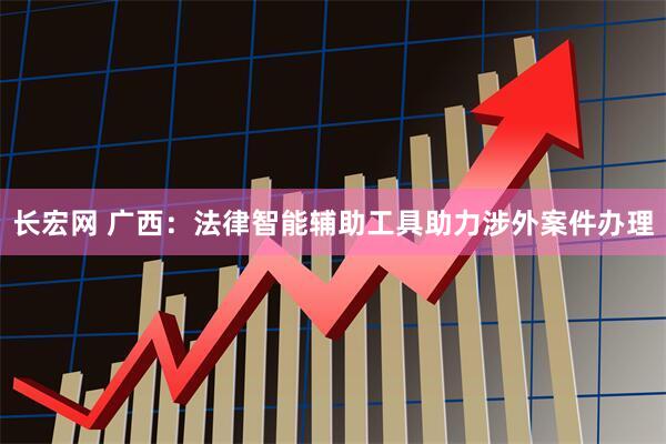 长宏网 广西:法律智能辅助工具助力涉外案件办理