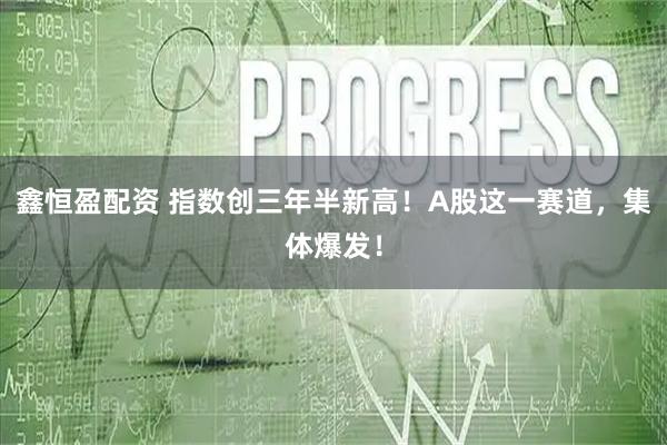 鑫恒盈配资 指数创三年半新高!A股这一赛道,集体爆发!